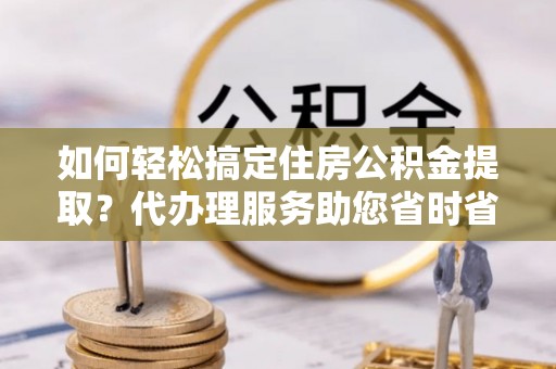 阳高如何轻松搞定住房公积金提取？代办理服务助您省时省力