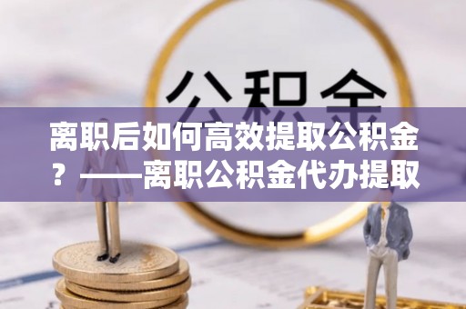 阳高离职后如何高效提取公积金？——离职公积金代办提取全流程解析
