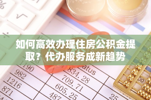 阳高如何高效办理住房公积金提取？代办服务成新趋势