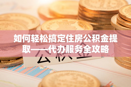阳高如何轻松搞定住房公积金提取——代办服务全攻略