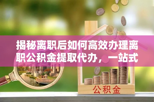 阳高揭秘离职后如何高效办理离职公积金提取代办，一站式服务全解析