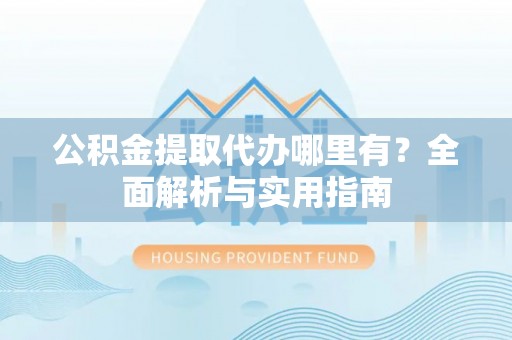 阳高公积金提取代办哪里有？全面解析与实用指南