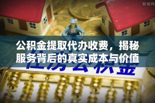 阳高公积金提取代办收费，揭秘服务背后的真实成本与价值