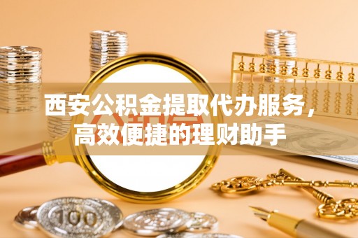 阳高西安公积金提取代办服务，高效便捷的理财助手