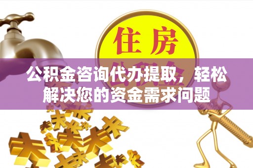 阳高公积金咨询代办提取，轻松解决您的资金需求问题