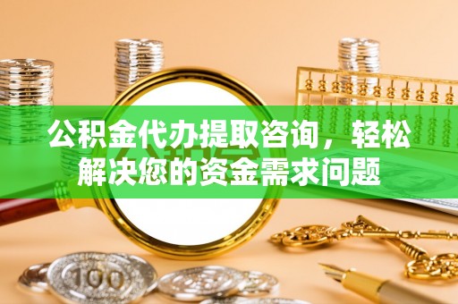 阳高公积金代办提取咨询，轻松解决您的资金需求问题