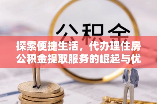 阳高探索便捷生活，代办理住房公积金提取服务的崛起与优势