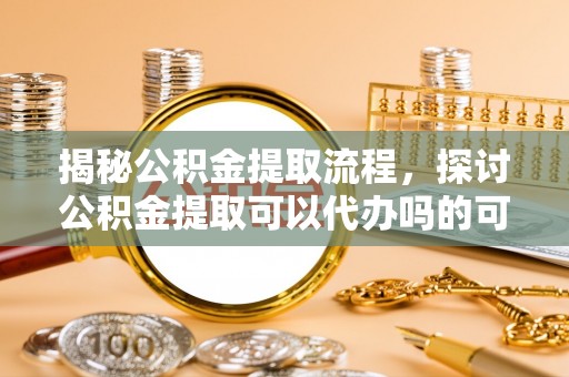 阳高揭秘公积金提取流程，探讨公积金提取可以代办吗的可行性与注意事项