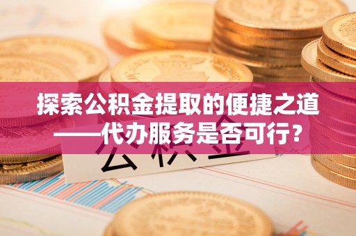 阳高探索公积金提取的便捷之道——代办服务是否可行？