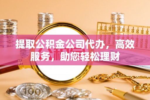 阳高提取公积金公司代办，高效服务，助您轻松理财
