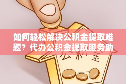 阳高如何轻松解决公积金提取难题？代办公积金提取服务助您一臂之力