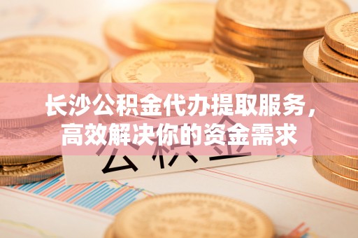 阳高长沙公积金代办提取服务，高效解决你的资金需求