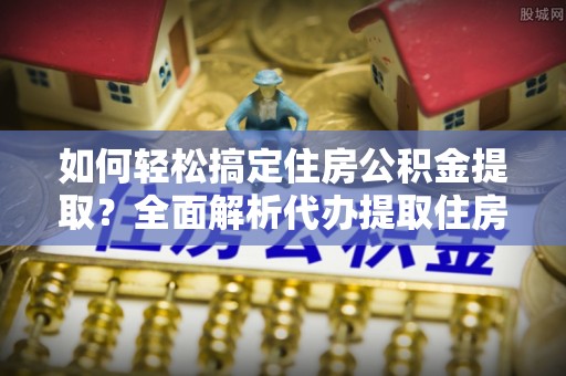 阳高如何轻松搞定住房公积金提取？全面解析代办提取住房公积金流程