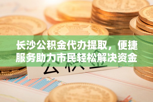 阳高长沙公积金代办提取，便捷服务助力市民轻松解决资金需求