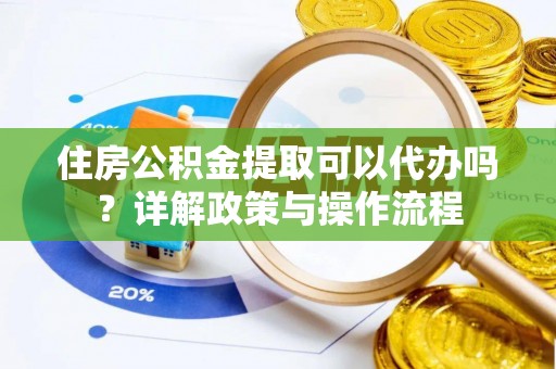 阳高住房公积金提取可以代办吗？详解政策与操作流程