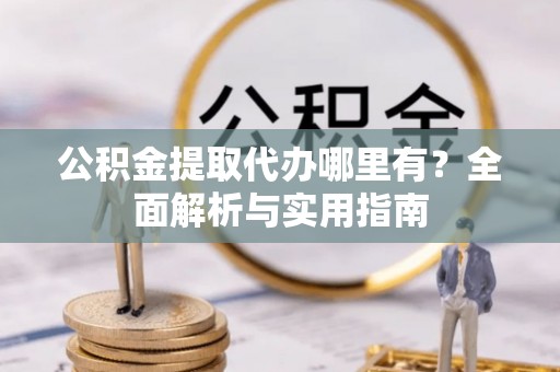 阳高公积金提取代办哪里有？全面解析与实用指南
