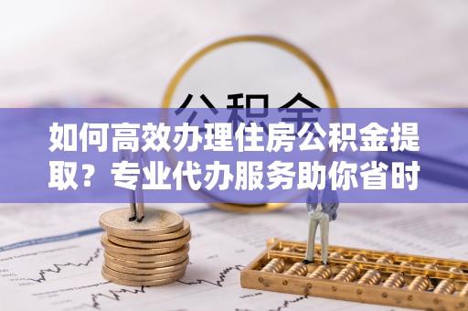 阳高如何高效办理住房公积金提取？专业代办服务助你省时省力