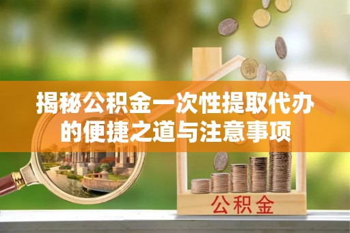 阳高揭秘公积金一次性提取代办的便捷之道与注意事项