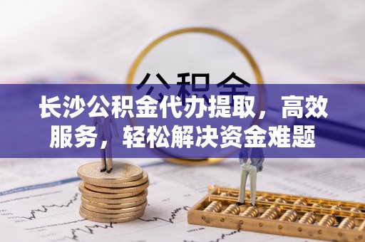 阳高长沙公积金代办提取，高效服务，轻松解决资金难题