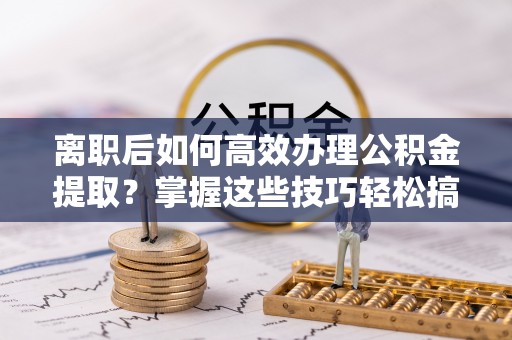 阳高离职后如何高效办理公积金提取？掌握这些技巧轻松搞定