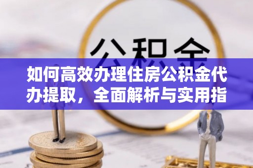 阳高如何高效办理住房公积金代办提取，全面解析与实用指南
