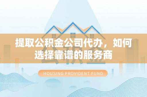 阳高提取公积金公司代办，如何选择靠谱的服务商