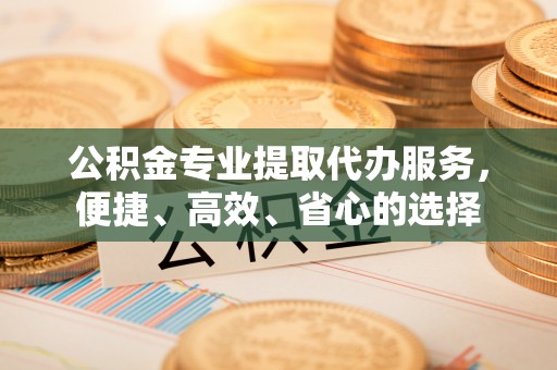 阳高公积金专业提取代办服务，便捷、高效、省心的选择
