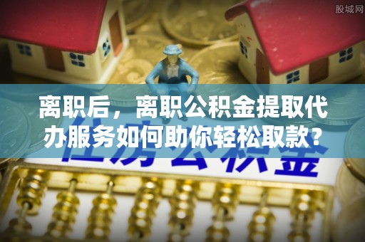 阳高离职后，离职公积金提取代办服务如何助你轻松取款？
